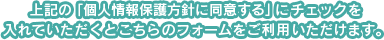 上記の「個人情報保護方針に同意する」にチェックを入れていただくとこちらのフォームをご利用いただけます。